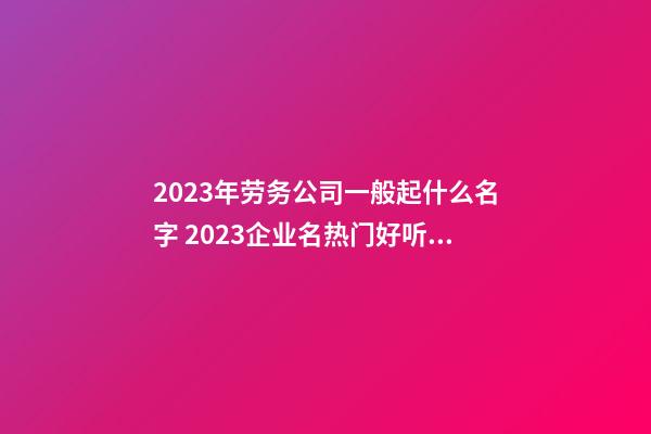 2023年劳务公司一般起什么名字 2023企业名热门好听,起名之家-第1张-公司起名-玄机派